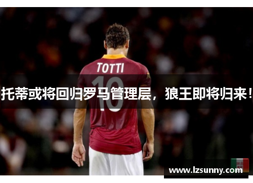 托蒂或将回归罗马管理层，狼王即将归来！